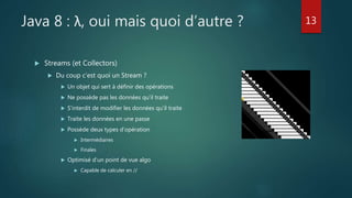 Java 8 : λ, oui mais quoi d’autre ?
 Streams (et Collectors)
 Du coup c’est quoi un Stream ?
 Un objet qui sert à définir des opérations
 Ne possède pas les données qu’il traite
 S’interdit de modifier les données qu’il traite
 Traite les données en une passe
 Possède deux types d’opération
 Intermédiaires
 Finales
 Optimisé d’un point de vue algo
 Capable de calculer en //
13
 