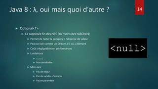 Java 8 : λ, oui mais quoi d’autre ?
 Optional<T>
 La supposée fin des NPE (au moins des nullCheck)
 Permet de tester la présence / l’absence de valeur
 Peut se voir comme un Stream à 0 ou 1 élément
 Coût (négligeable) en performances
 Limitations
 final
 Non sérialisable
 Mon avis
 Pas de retour
 Pas de variable d’instance
 Pas en paramètre
14
 