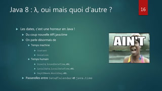 Java 8 : λ, oui mais quoi d’autre ?
 Les dates, c’est une horreur en Java !
 Du coup nouvelle API java.time
 On parle désormais de
 Temps machine
 Instant
 Duration
 Temps humain
 ZoneId, ZonedDateTime, etc.
 LocalDate, LocalDateTime, etc.
 DayOfWeek, MonthDay, etc.
 Passerelles entre Date/Calendar et java.time
16
 