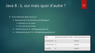 Java 8 : λ, oui mais quoi d’autre ?
 Et la mémoire dans tout ça ?
 Remplacement de PermGen par Metaspace
 Metadatas sur les classes
 Zone spéciale de la heap
 -XX:PermSize=N  -XX:MetaspaceSize=N
 -XX:MaxPermSize=N  -XX:MaxMetaspaceSize=N
17
 
