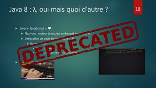 Java 8 : λ, oui mais quoi d’autre ?
 Java + JavaScript = ❤
 Nashorn : moteur javascript embarqué pour la JVM
 Intégration de code backend Java + JS
 Plus besoin de
 Node.js (par ex.)
 IPC/RPC ou qu’est-ce pour communiquer

18
 