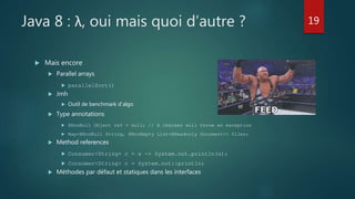 Java 8 : λ, oui mais quoi d’autre ?
 Mais encore
 Parallel arrays
 parallelSort()
 Jmh
 Outil de benchmark d’algo
 Type annotations
 @NonNull Object ref = null; // A checker will throw an exception
 Map<@NonNull String, @NonEmpty List<@Readonly Document>> files;
 Method references
 Consumer<String> c = s -> System.out.println(s);
 Consumer<String> c = System.out::println;
 Méthodes par défaut et statiques dans les interfaces
19
 