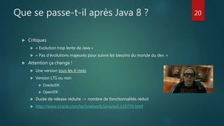 Que se passe-t-il après Java 8 ?
 Critiques
 « Evolution trop lente de Java »
 « Pas d’évolutions majeures pour suivre les besoins du monde du dev. »
 Attention ça change !
 Une version tous les 6 mois
 Version LTS ou non
 OracleJDK
 OpenJDK
 Durée de release réduite -> nombre de fonctionnalités réduit
 http://www.oracle.com/technetwork/java/eol-135779.html
20
 