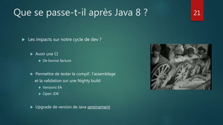 Que se passe-t-il après Java 8 ?
 Les impacts sur notre cycle de dev ?
 Avoir une CI
 De bonne facture
 Permettre de tester la compil’, l’assemblage
et la validation sur une Nighty build
 Versions EA
 Open JDK
 Upgrade de version de Java sereinement
21
 