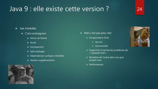 Java 9 : elle existe cette version ?
 Les modules
 C’est contraignant
 Moins de liberté
 Accès
 Introspection
 Split packages
 Dépendances cycliques interdites
 Gestion supplémentaire
 Mais c’est pas pour rien
 Encapsulation forte
 Sécurité
 Maintenabilité
 Supprimer (à terme) les problèmes de
« classpath hell »
 Remettre de l’ordre dans nos gros
projets Java
 Performances
24
 