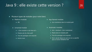 Java 9 : elle existe cette version ?
 Plusieurs types de modules (pour notre bien)
 Platform modules
 JRE
 Unnamed module
 « One module to rule them all »
 Classes, jars du class-path
 Tous les packages sont exposés
 Accès à tout
 App Named modules
 Jars modulaires dans le module path
 Automatic modules
 Jars « standard » (non modulaires)
 Placés dans le module path
 Tous les packages sont exposés
 Nom calculé depuis le nom du Jar ou spécifié
dans le fichier MANIFEST.MF
26
 