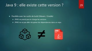 Java 9 : elle existe cette version ?
 Parallèle avec les outils de build (Maven / Gradle)
 JPMS ne prend pas en charge les versions
 JPMS ne va pas aller récupérer les dépendances dans un repo
29
 