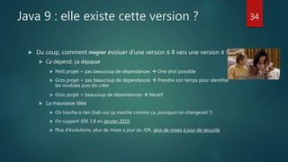 Java 9 : elle existe cette version ?
 Du coup, comment migrer évoluer d’une version ≤ 8 vers une version ≥ 9
 Ca dépend, ça dépasse
 Petit projet + pas beaucoup de dépendances  One shot possible
 Gros projet + pas beaucoup de dépendances  Prendre son temps pour identifier
les modules puis les créer
 Gros projet + beaucoup de dépendances  Itératif
 La mauvaise idée
 On touche à rien (bah oui ça marche comme ça, pourquoi on changerait ?)
 Fin support JDK 1.8 en janvier 2019
 Plus d’évolutions, plus de mises à jour du JDK, plus de mises à jour de sécurité
34
 
