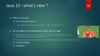 Java 10 : what’s new ?
 Inférence de type
 Un prémice dans Java 1.7
 ArrayList<String> strings = new ArrayList<>();
 Un vrai (début) d’implémentation dans Java 10 : var
 HashMap<String,List<Personne>> tableCorrespondance = new
HashMap<String,List<Personne>>();
 var tableCorrespondance = new HashMap<String,List<Personne>>();
 Variables locales
 Initialisées
36
 