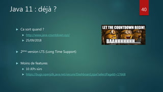 Java 11 : déjà ?
 Ca sort quand ?
 http://www.java-countdown.xyz/
 25/09/2018
 2ème version LTS (Long Time Support)
 Moins de features
 10 JEPs sûrs
 https://bugs.openjdk.java.net/secure/Dashboard.jspa?selectPageId=17668
40
 