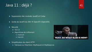 Java 11 : déjà ?
 Suppression des modules JavaEE et Corba
 Sortie de JavaFX du JDK  OpenJFX (OpenJDK)
 Sécurité
 TLS 1.3
 Algorithmes de chiffrement
 ChaCha20
 Poly1305
 Simplification du client HTTP
 Fabriques sur HttpClient, HttpRequest et HttpResponse
41
 
