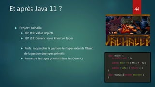 Et après Java 11 ?
 Project Valhalla
 JEP 169: Value Objects
 JEP 218: Generics over Primitive Types
 Perfs : rapprocher la gestion des types extends Object
de la gestion des types primitifs
 Permettre les types primitifs dans les Generics
44
 