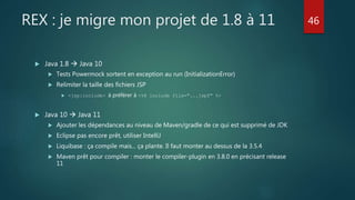REX : je migre mon projet de 1.8 à 11
 Java 1.8  Java 10
 Tests Powermock sortent en exception au run (InitializationError)
 Relimiter la taille des fichiers JSP
 <jsp:include> à préférer à <%@ include file="...jspf" %>
 Java 10  Java 11
 Ajouter les dépendances au niveau de Maven/gradle de ce qui est supprimé de JDK
 Eclipse pas encore prêt, utiliser IntelliJ
 Liquibase : ça compile mais... ça plante. Il faut monter au dessus de la 3.5.4
 Maven prêt pour compiler : monter le compiler-plugin en 3.8.0 en précisant release
11
46
 