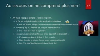 Au secours on ne comprend plus rien !
 Ah mais c’est pas simple ! Faisons le point.
 « On est obligé de rendre notre application modulaire »
 Non pas du tout, lorsque l’on ne fait rien le code tourne dans l’unnamed module
 « Du coup il y a 2 versions de Java par an désormais ? »
 Oui, à mois fixe : mars et septembre
 « J’ai jamais compris la différence entre OpenJDK et OracleJDK »
 C’est pas grave, à partir de Java 11 il n’y en a plus
 Flight Recorder et Mission Control seront inclus dans OpenJDK
 Java FX et Java Web Start supprimés de Oracle JDK
47
 