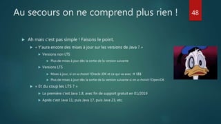 Au secours on ne comprend plus rien !
 Ah mais c’est pas simple ! Faisons le point.
 « Y’aura encore des mises à jour sur les versions de Java ? »
 Versions non LTS
 Plus de mises à jour dès la sortie de la version suivante
 Versions LTS
 Mises à jour, si on a choisit l’Oracle JDK et ce qui va avec  $$$
 Plus de mises à jour dès la sortie de la version suivante si on a choisit l’OpenJDK
 « Et du coup les LTS ? »
 La première c’est Java 1.8, avec fin de support gratuit en 01/2019
 Après c’est Java 11, puis Java 17, puis Java 23, etc.
48
 