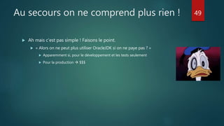 Au secours on ne comprend plus rien !
 Ah mais c’est pas simple ! Faisons le point.
 « Alors on ne peut plus utiliser OracleJDK si on ne paye pas ? »
 Apparemment si, pour le développement et les tests seulement
 Pour la production  $$$
49
 