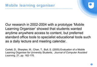Mobile learning organiser
Our research in 2002-2004 with a prototype ‘Mobile
Learning Organiser’ showed that students wanted
anytime anywhere access to content, but preferred
standard office tools to specialist educational tools such
as a daily lecture and meeting calendar.
Corlett, D., Sharples, M., Chan, T., Bull, S. (2005) Evaluation of a Mobile
Learning Organiser for University Students, Journal of Computer Assisted
Learning, 21, pp. 162-170.
 