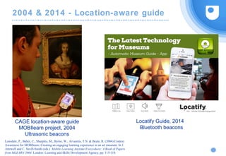 2004 & 2014 - Location-aware guide
CAGE location-aware guide
MOBIlearn project, 2004
Ultrasonic beacons
Locatify Guide, 2014
Bluetooth beacons
Lonsdale, P., Baber, C., Sharples, M., Byrne, W., Arvanitis, T.N. & Beale, R. (2004) Context
Awareness for MOBIlearn: Creating an engaging learning experience in an art museum. In J.
Attewell and C. Savill-Smith (eds.) Mobile Learning Anytime Everywhere: A Book of Papers
from MLEARN 2004. London: Learning and Skills Development Agency, pp. 115-118.
 