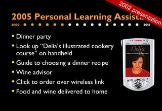 2000 2015
• Dinner party
• Look up “Delia’s illustrated cookery
course” on handheld
• Guide to choosing a dinner recipe
• Wine advisor
• Click to order over wireless link
• Food and wine delivered to home
2005 Personal Learning Assistant
2002 presentation
 