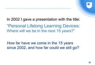 In 2002 I gave a presentation with the title:
“Personal Lifelong Learning Devices:
Where will we be in the next 15 years?”
How far have we come in the 15 years
since 2002, and how far could we still go?
 