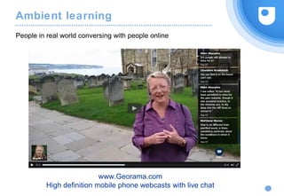 Ambient learning
People in real world conversing with people online
www.Georama.com
High definition mobile phone webcasts with live chat
 