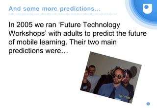 And some more predictions…
In 2005 we ran ‘Future Technology
Workshops’ with adults to predict the future
of mobile learning. Their two main
predictions were…
 