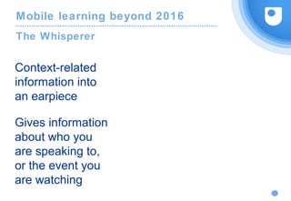 Mobile learning beyond 2016
The Whisperer
Context-related
information into
an earpiece
Gives information
about who you
are speaking to,
or the event you
are watching
 