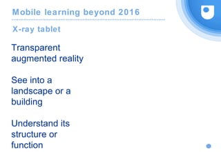 Mobile learning beyond 2016
X-ray tablet
Transparent
augmented reality
See into a
landscape or a
building
Understand its
structure or
function
 