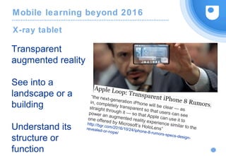 Mobile learning beyond 2016
X-ray tablet
Transparent
augmented reality
See into a
landscape or a
building
Understand its
structure or
function
“the next-generation iPhone will be clear — as
in, completely transparent so that users can see
straight through it — so that Apple can use it to
power an augmented reality experience similar to the
one offered by Microsoft’s HoloLens”
http://bgr.com/2016/10/24/iphone-8-rumors-specs-design-
revealed-or-nope/
 