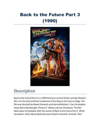 Back to the Future Part 3
(1990)
Description
Back to the FuturePart III is a 1990 American science fiction comedy Western
film. Itis the third and final installment of the Back to the Future trilogy. The
film was directed by Robert Zemeckis and starred Michael J. Fox, Christopher
Lloyd, Mary Steenburgen, Thomas F. Wilson and Lea Thompson. Thefilm
takes place immediately after the events of Back to the Future Part II. While
stranded in 1955, Marty McFly discovers thathis friend Dr. Emmett "Doc"
 