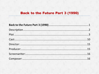 Back to the Future Part 3 (1990)
Back to the Future Part 3 (1990).....................................................1
Description.......................................................................................2
Plot ...................................................................................................3
Cast:................................................................................................10
Director: .........................................................................................15
Producer:........................................................................................15
Screenwriter:..................................................................................16
Composer:......................................................................................16
 
