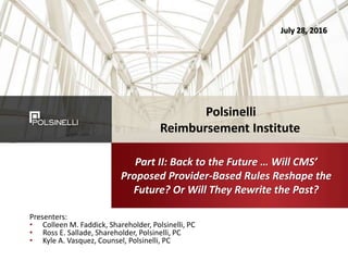 Presenters:
• Colleen M. Faddick, Shareholder, Polsinelli, PC
• Ross E. Sallade, Shareholder, Polsinelli, PC
• Kyle A. Vasquez, Counsel, Polsinelli, PC
Part II: Back to the Future … Will CMS’
Proposed Provider-Based Rules Reshape the
Future? Or Will They Rewrite the Past?
July 28, 2016
Polsinelli
Reimbursement Institute
 