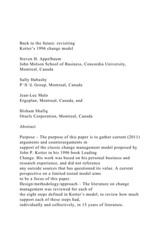 Back to the future: revisiting
Kotter’s 1996 change model
Steven H. Appelbaum
John Molson School of Business, Concordia University,
Montreal, Canada
Sally Habashy
P S L Group, Montreal, Canada
Jean-Luc Malo
Ergoplan, Montreal, Canada, and
Hisham Shafiq
Oracle Corporation, Montreal, Canada
Abstract
Purpose – The purpose of this paper is to gather current (2011)
arguments and counterarguments in
support of the classic change management model proposed by
John P. Kotter in his 1996 book Leading
Change. His work was based on his personal business and
research experience, and did not reference
any outside sources that has questioned its value. A current
perspective on a limited tested model aims
to be a focus of this paper.
Design/methodology/approach – The literature on change
management was reviewed for each of
the eight steps defined in Kotter’s model, to review how much
support each of these steps had,
individually and collectively, in 15 years of literature.
 
