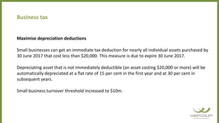 Business tax
Maximise depreciation deductions
Small businesses can get an immediate tax deduction for nearly all individual assets purchased by
30 June 2017 that cost less than $20,000. This measure is due to expire 30 June 2017.
Depreciating asset that is not immediately deductible (an asset costing $20,000 or more) will be
automatically depreciated at a flat rate of 15 per cent in the first year and at 30 per cent in
subsequent years.
Small business turnover threshold increased to $10m.
 
