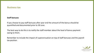 Staff bonuses
If you choose to pay staff bonuses after year end the amount of the bonus should be
quantified and documented prior to 30 June.
The best way to do this is to notify the staff member about the level of bonus payment
owing to them.
Remember to include the impact of superannuation on top of staff bonuses and the payroll
tax position.
Business tax
 