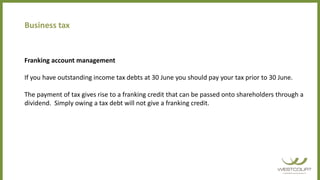 Business tax
Franking account management
If you have outstanding income tax debts at 30 June you should pay your tax prior to 30 June.
The payment of tax gives rise to a franking credit that can be passed onto shareholders through a
dividend. Simply owing a tax debt will not give a franking credit.
 