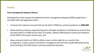 Future
Farm management deposit reforms
Amendments to the income tax treatment of farm management deposits (FMDs) apply from 1
July 2016 with new legislation which:
• increases the maximum amount that can be held in FMDs by a primary producer to $800,000
• allows primary producers experiencing severe drought conditions to withdraw an amount that
has been held in an FMD for less than 12 months, without affecting the income tax treatment
of the FMD in the earlier income year, and
• allows amounts held in an FMD to offset a loan or other debt (ie as a result of the
arrangement, a lower amount of interest is charged on the loan than would otherwise be the
case) relating to the FMD owner's primary production business.
 