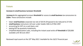 Future
Increase in small business turnover threshold
Increase in the aggregated turnover threshold for access to small business tax concessions to
$10m. These concessions include:
• lower small business corporate tax rate of 28.5% (Proposed to be reduced to 27.5%)
• small business restructure roll-over under Subdiv 328-G of ITAA 1997
• accounting for GST on a cash basis, and
• paying GST by quarterly instalments.
• simplified depreciation rules, including the instant asset write-off threshold of $20,000
available until 30 June 2017.
Reviewed royal assent on the 19th May 2017. Available for the 16/17 financial year
 