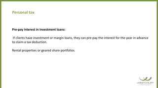 Personal tax
Pre-pay interest in investment loans:
If clients have investment or margin loans, they can pre-pay the interest for the year in advance
to claim a tax deduction.
Rental properties or geared share portfolios.
 