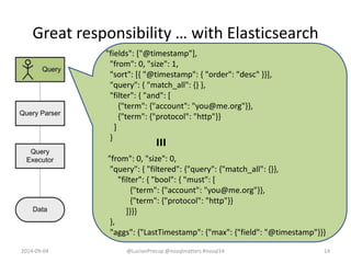Great responsibility … with Elasticsearch
2014-09-04 @LucianPrecup @nosqlmatters #nosql14 14
"fields": ["@timestamp"],
"from": 0, "size": 1,
"sort": [{ "@timestamp": { "order": "desc" }}],
"query": { "match_all": {} },
"filter": { "and": [
{"term": {"account": "you@me.org"}},
{"term": {"protocol": "http"}}
]
}
"from": 0, "size": 0,
"query": { "filtered": {"query": {"match_all": {}},
"filter": { "bool": { "must": [
{"term": {"account": "you@me.org"}},
{"term": {"protocol": "http"}}
]}}}
},
"aggs": {"LastTimestamp": {"max": {"field": "@timestamp"}}}
≡
 