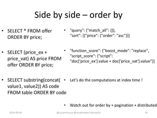 Side by side – order by
• SELECT * FROM offer
ORDER BY price;
• SELECT (price_ex +
price_vat) AS price FROM
offer ORDER BY price;
• SELECT substring(concat(
value1, value2)) AS code
FROM table ORDER BY code
• "query": {"match_all": {}},
"sort": [{"price": {"order": "asc"}}]
• "function_score": {"boost_mode": "replace",
"script_score": {"script":
"doc['price_ex'].value + doc['price_vat'].value"}}
• Let’s do the computations at index time !
• Watch out for order by + pagination + distributed
2014-09-04 @LucianPrecup @nosqlmatters #nosql14 19
 