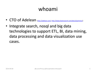 whoami
• CTO of Adelean (http://adelean.com/, http://www.elasticsearch.com/about/partners/)
• Integrate search, nosql and big data
technologies to support ETL, BI, data mining,
data processing and data visualization use
cases.
2014-09-04 2@LucianPrecup @nosqlmatters #nosql14
 