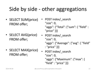 Side by side - other aggregations
• SELECT SUM(price)
FROM offer;
• SELECT AVG(price)
FROM offer;
• SELECT MAX(price)
FROM offer;
• POST index/_search
"size": 0,
"aggs": {"Total": {"sum": { "field" :
"price" }}}
• POST index/_search
"size": 0,
"aggs": {"Average": {"avg": { "field"
: "price" }}}
• POST index/_search
"size": 0,
"aggs": {"Maximum": {"max": {
"field" : "price" }}}
2014-09-04 @LucianPrecup @nosqlmatters #nosql14 22
 