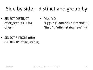 Side by side – distinct and group by
• SELECT DISTINCT
offer_status FROM
offer;
• SELECT * FROM offer
GROUP BY offer_status;
• "size": 0,
"aggs": {"Statuses": {"terms": {
"field" : "offer_status.raw" }}}
2014-09-04 @LucianPrecup @nosqlmatters #nosql14 23
 