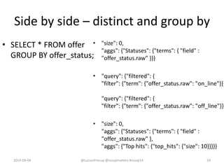 Side by side – distinct and group by
• SELECT * FROM offer
GROUP BY offer_status;
• "size": 0,
"aggs": {"Statuses": {"terms": { "field" :
"offer_status.raw" }}}
• "query": {"filtered": {
"filter": {"term": {"offer_status.raw": "on_line"}}}
"query": {"filtered": {
"filter": {"term": {"offer_status.raw": "off_line"}}}
• "size": 0,
"aggs": {"Statuses": {"terms": { "field" :
"offer_status.raw" },
"aggs": {"Top hits": {"top_hits": {"size": 10}}}}}
2014-09-04 @LucianPrecup @nosqlmatters #nosql14 24
 