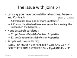 The issue with joins :-)
• Let’s say you have two relational entities: Persons
and Contracts
– A Person has zero, one or more Contracts
– A Contract is attached to one or more Persons (eg. the
Subscriber, the Grantee, …)
• Need a search services :
– S1: getPersonsDetailsByContractProperties
– S2: getContractsDetailsByPersonProperties
• Simple solution with SQL:
SELECT P.* FROM P, C WHERE P.id = C.pid AND C.a = 'A‘
SELECT C.* FROM P, C WHERE P.id = C.pid AND P.a = 'A'
2014-04-30 @LucianPrecup @nosqlmatters #nosql14 27
 