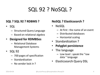 SQL 92 ? NoSQL ?
SQL ? SQL 92 ? RDBMS ?
• SQL
– Structured Query Language
– Based on relational algebra
• Designed for RDMBSes
– Relational Database
Management Systems
• SQL 92
– 700 pages of specification
– Standardization
– No vendor lock in ?
NoSQL ? Elasticsearch ?
• NoSQL
– At first : the name of an event
– Distributed databases
– Horizontal scaling
• Standardization ?
• Polyglot persistence
• The language
– Low level : speak the “raw
data ” language
• Elasticsearch Query DSL
2014-09-04 @LucianPrecup @nosqlmatters #nosql14 4
 