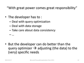 “With great power comes great responsibility”
• The developer has to :
– Deal with query optimization
– Deal with data storage
– Take care about data consistency
– …
• But the developer can do better than the
query optimizer  adjusting (the data) to the
(very) specific needs
2015-03-27 @LucianPrecup @nosqlmatters Paris 2015 13
 