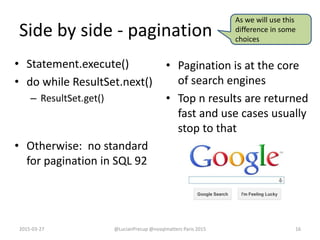 Side by side - pagination
• Statement.execute()
• do while ResultSet.next()
– ResultSet.get()
• Otherwise: no standard
for pagination in SQL 92
• Pagination is at the core
of search engines
• Top n results are returned
fast and use cases usually
stop to that
2015-03-27 @LucianPrecup @nosqlmatters Paris 2015 16
As we will use this
difference in some
choices
 
