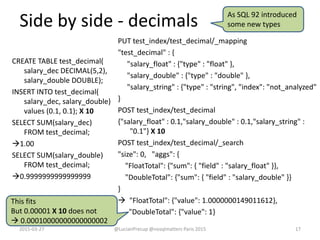 Side by side - decimals
CREATE TABLE test_decimal(
salary_dec DECIMAL(5,2),
salary_double DOUBLE);
INSERT INTO test_decimal(
salary_dec, salary_double)
values (0.1, 0.1); X 10
SELECT SUM(salary_dec)
FROM test_decimal;
1.00
SELECT SUM(salary_double)
FROM test_decimal;
0.9999999999999999
PUT test_index/test_decimal/_mapping
"test_decimal" : {
"salary_float" : {"type" : "float" },
"salary_double" : {"type" : "double" },
"salary_string" : {"type" : "string", "index": "not_analyzed"
}
POST test_index/test_decimal
{"salary_float" : 0.1,"salary_double" : 0.1,"salary_string" :
"0.1"} X 10
POST test_index/test_decimal/_search
"size": 0, "aggs": {
"FloatTotal": {"sum": { "field" : "salary_float" }},
"DoubleTotal": {"sum": { "field" : "salary_double" }}
}
 "FloatTotal": {"value": 1.0000000149011612},
"DoubleTotal": {"value": 1}
2015-03-27 @LucianPrecup @nosqlmatters Paris 2015 17
As SQL 92 introduced
some new types
This fits
But 0.00001 X 10 does not
 0.00010000000000000002
 